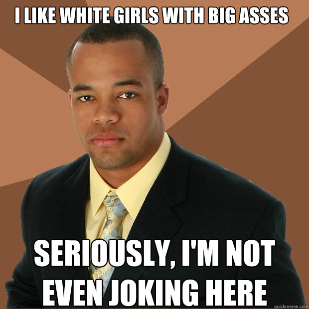 I like white girls with big asses seriously, i'm not even joking here  Successful Black Man