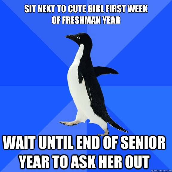 Sit next to cute girl first week 
of freshman year Wait until end of senior year to ask her out    Socially Awkward Penguin
