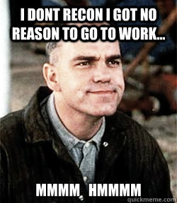 I dont recon i got no reason to go to work...  MMMM   HMMMM - I dont recon i got no reason to go to work...  MMMM   HMMMM  mans work slingblade meme