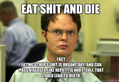 eat shit and die Fact.
Eating other's shit is unsanitary, and can pass diseases, like Hepatitis and E. Coli, that could lead to death.   Schrute