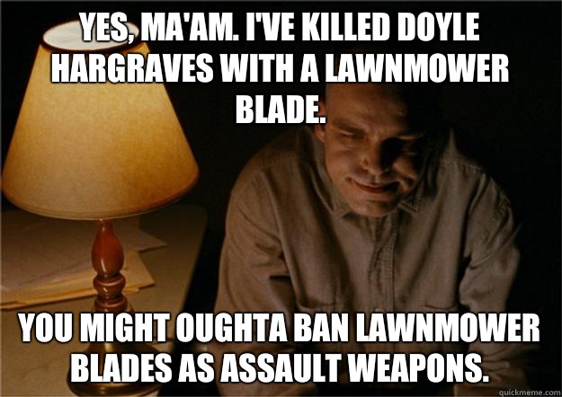 Yes, ma'am. I've killed Doyle Hargraves with a lawnmower blade.  You might oughta ban lawnmower blades as assault weapons.   Sling Blade