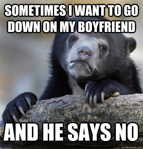 Sometimes I want to go down on my boyfriend And he says no  Confession Bear