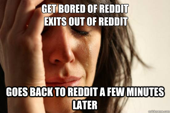 Get Bored of Reddit
 Exits out of Reddit Goes back to reddit a few minutes later  First World Problems