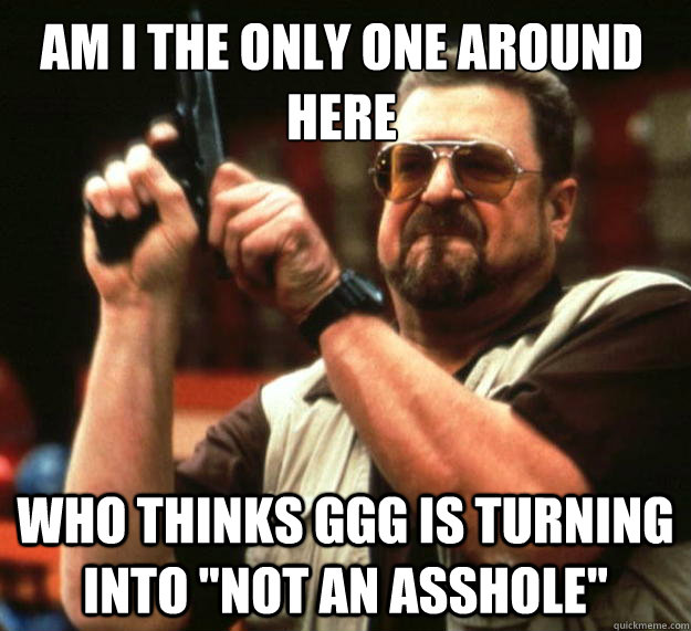Am I the only one around here Who thinks GGG is turning into 