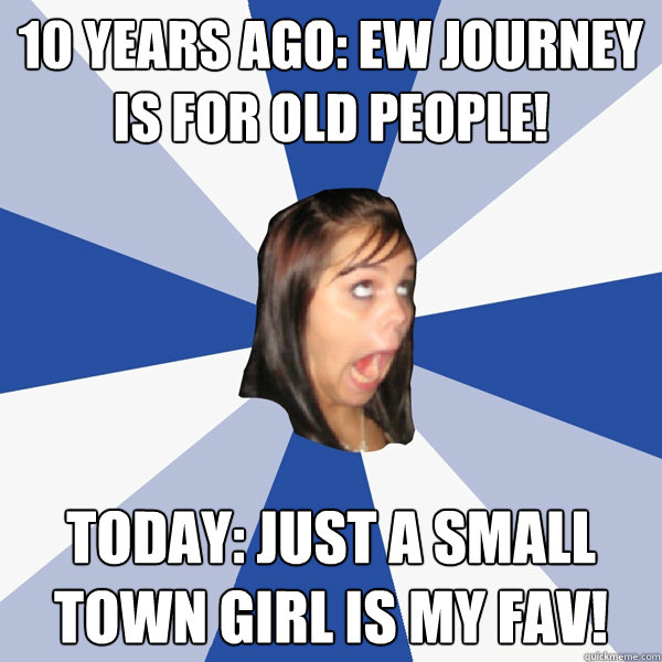 10 Years Ago: EW JOURNEY IS FOR OLD PEOPLE! Today: JUST A SMALL TOWN GIRL IS MY FAV!  Annoying Facebook Girl