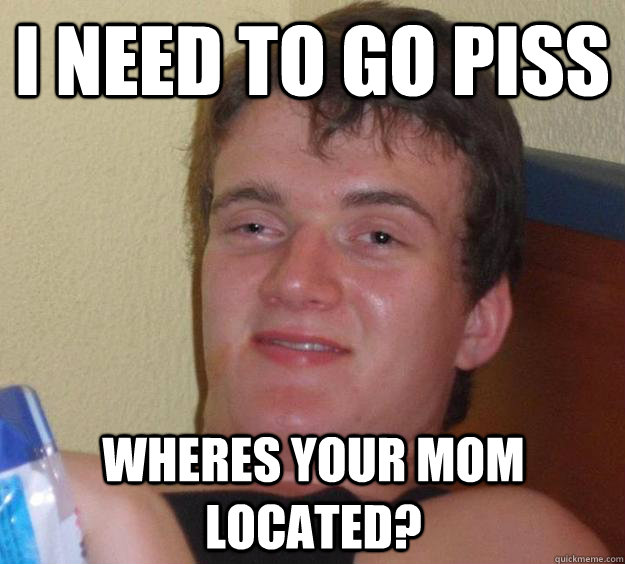 I Need to go piss Wheres your mom located?  10 Guy
