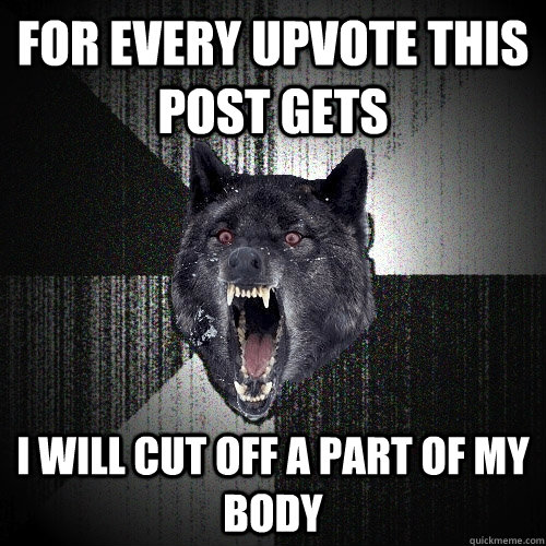 For every upvote this post gets i will cut off a part of my body  Insanity Wolf