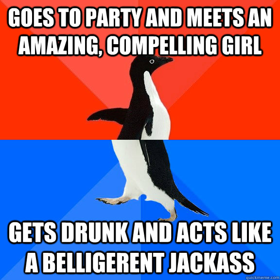 Goes to party and meets an amazing, compelling girl Gets drunk and acts like a belligerent jackass - Goes to party and meets an amazing, compelling girl Gets drunk and acts like a belligerent jackass  Awesome Awkward Penguin