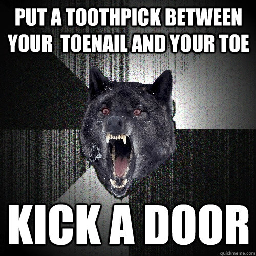 Put a Toothpick between your  toenail and your toe kick a door  Insanity Wolf