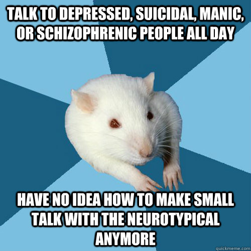 Talk to depressed, suicidal, manic, or schizophrenic people all day have No idea how to make small talk with the neurotypical anymore  