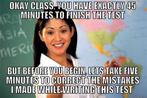 OKAY CLASS, YOU HAVE EXACTLY 45 MINUTES TO FINISH THE TEST BUT BEFORE YOU BEGIN, LETS TAKE FIVE MINUTES TO CORRECT THE MISTAKES I MADE WHILE WRITING THIS TEST  Unhelpful High School Teacher