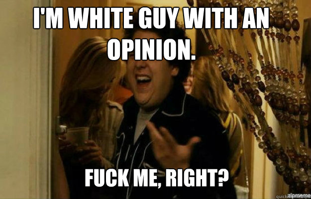 I'm white guy with an opinion.  FUCK ME, RIGHT?  fuck me right