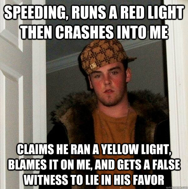 Speeding, runs a red light then crashes into me Claims he ran a yellow light, blames it on me, and gets a false witness to lie in his favor  Scumbag Steve