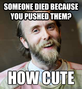 Someone died because you pushed them? How cute  