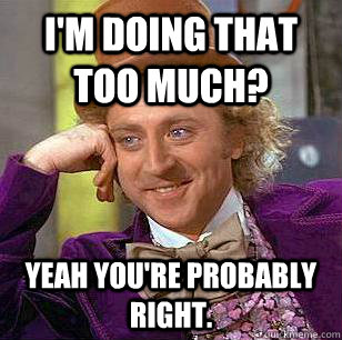 I'm doing that too much? Yeah you're probably right.  Condescending Wonka