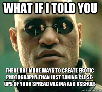 what if i told you there are more ways to create erotic photography than just taking close-ups of your spread vagina and asshole - what if i told you there are more ways to create erotic photography than just taking close-ups of your spread vagina and asshole  Matrix Morpheus