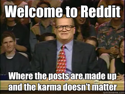 Welcome to Reddit Where the posts are made up and the karma doesn't matter  Its time to play drew carey