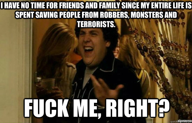 i have no time for friends and family since my entire life is spent saving people from robbers, monsters and terrorists. fuck me, right?  fuck me right