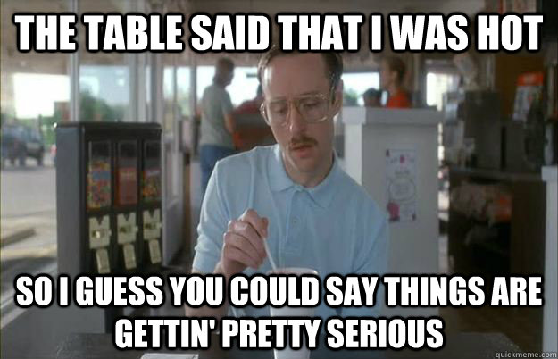 The table said that i was hot So I guess you could say things are gettin' pretty serious - The table said that i was hot So I guess you could say things are gettin' pretty serious  Kip from Napoleon Dynamite