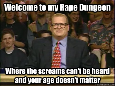 Welcome to my Rape Dungeon Where the screams can't be heard and your age doesn't matter - Welcome to my Rape Dungeon Where the screams can't be heard and your age doesn't matter  Its time to play drew carey
