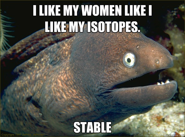 I like my women like I 
like my isotopes.  Stable  Bad Joke Eel