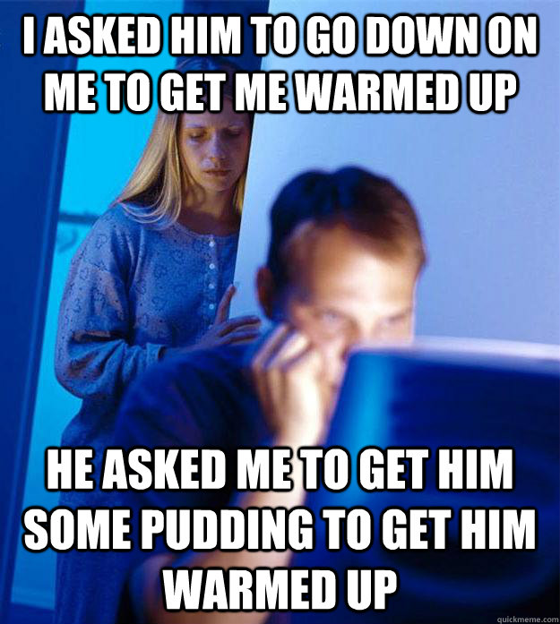 I asked him to go down on me to get me warmed up He asked me to get him some pudding to get him warmed up  Redditors Wife