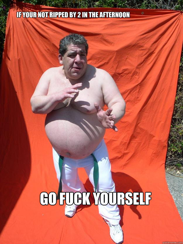 If your not ripped by 2 in the afternoon Go fuck yourself  