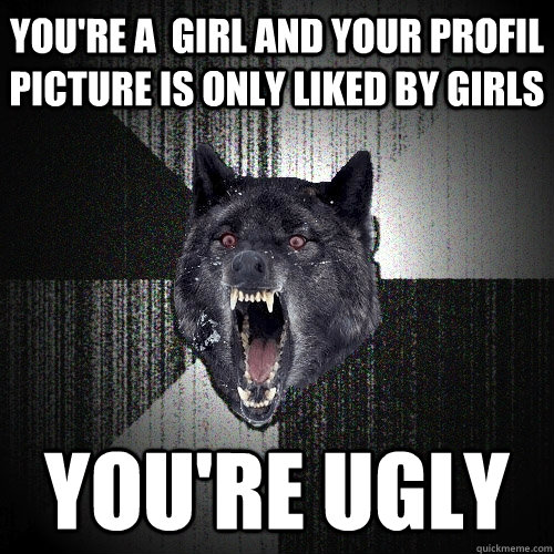 You're a  girl and your profil picture is only liked by girls You're ugly  Insanity Wolf
