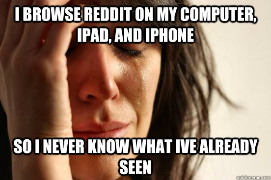 I browse reddit on my computer, Ipad, and Iphone So i never know what ive already seen  First World Problems