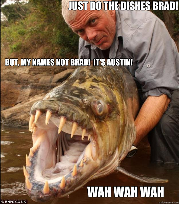 Just do the dishes Brad! Wah wah wah But, my names not Brad!  It's Austin!  Comedy Fish