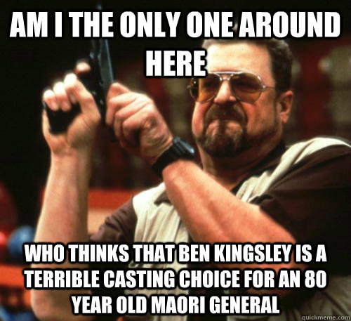 Am i the only one around here Who thinks that ben kingsley is a terrible casting choice for an 80 year old Maori general  Am I The Only One Around Here