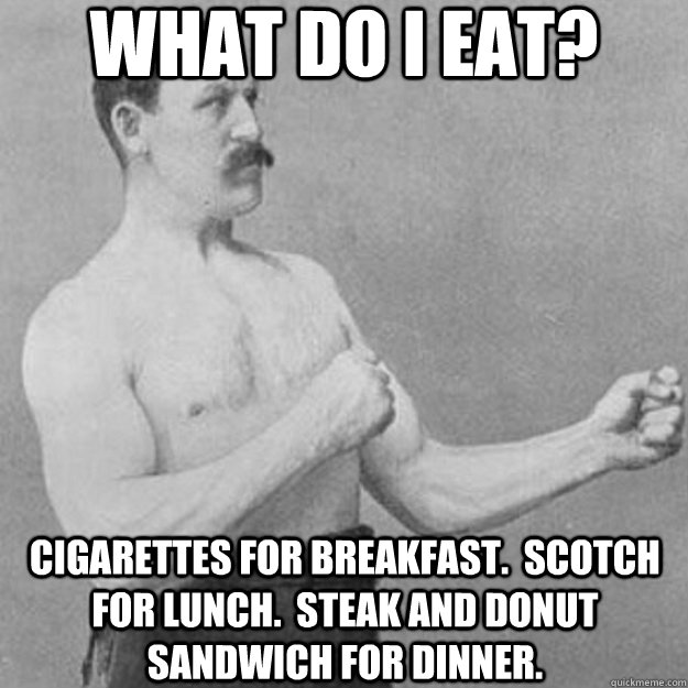 what do i eat? cigarettes for breakfast.  scotch for lunch.  steak and donut sandwich for dinner.  overly manly man
