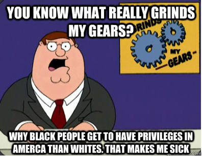 You know what really grinds my gears? WHY BLACK PEOPLE GET TO HAVE PRIVILEGES IN AMERCA THAN WHITES. THAT MAKES ME SICK  Grinds my gears