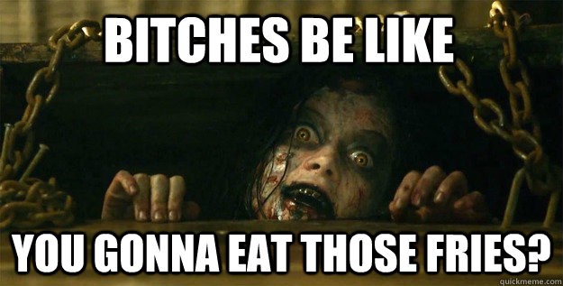 Bitches be like  you gonna eat those fries?  