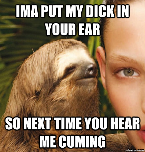 IMA PUT MY DICK IN YOUR EAR SO NEXT TIME YOU HEAR ME CUMING - IMA PUT MY DICK IN YOUR EAR SO NEXT TIME YOU HEAR ME CUMING  rape sloth