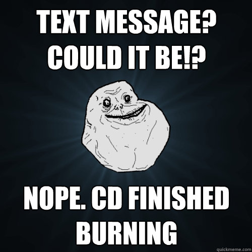 text message? could it be!? Nope. CD finished burning  Forever Alone