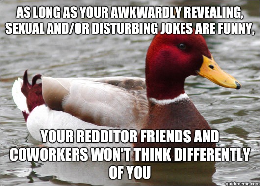 As long as your awkwardly revealing, sexual and/or disturbing jokes are funny, Your redditor friends and coworkers won't think differently of you  Malicious Advice Mallard