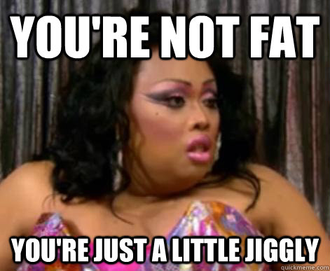You're not fat you're just a little Jiggly  jiggly caliente