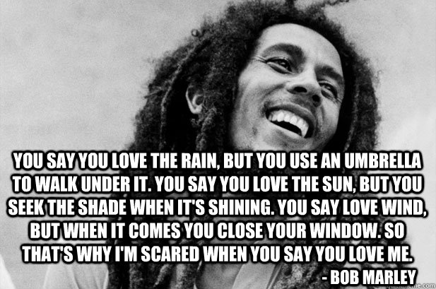 You say you love the rain, but you use an umbrella to walk under it. You say you love the sun, but you seek the shade when it's shining. You say love wind, but when it comes you close your window. So that's why I'm scared when you say you love me. - Bob M - You say you love the rain, but you use an umbrella to walk under it. You say you love the sun, but you seek the shade when it's shining. You say love wind, but when it comes you close your window. So that's why I'm scared when you say you love me. - Bob M  bob marley quote