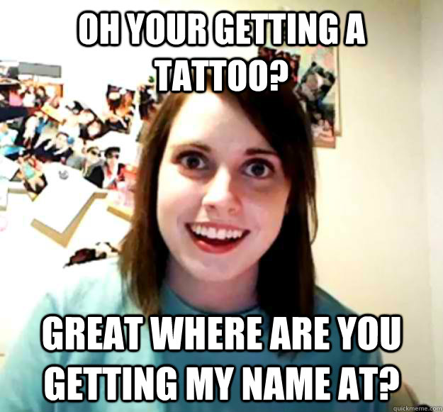 oh your getting a tattoo? great where are you getting my name at?  Overly Attached Girlfriend