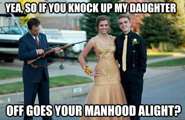 yea, so if you knock up my daughter  off goes your manhood alight? - yea, so if you knock up my daughter  off goes your manhood alight?  Your Dad Is Lovely