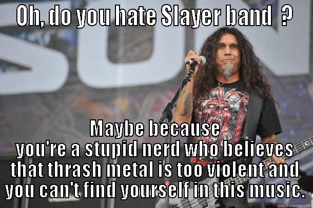 Thrash metal - OH, DO YOU HATE SLAYER BAND  ? MAYBE BECAUSE YOU'RE A STUPID NERD WHO BELIEVES THAT THRASH METAL IS TOO VIOLENT AND YOU CAN'T FIND YOURSELF IN THIS MUSIC. Misc