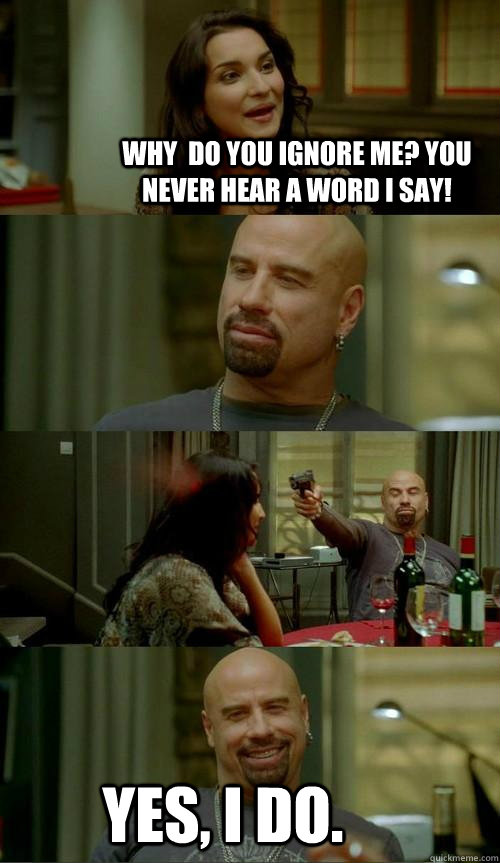 why  do you ignore me? you never hear a word I say! yes, I do.  Skinhead John