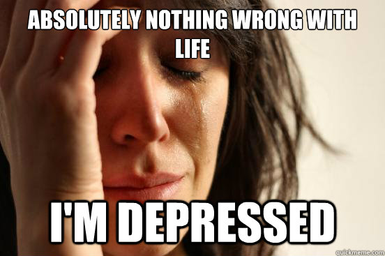 Absolutely nothing wrong with life I'm depressed  First World Problems