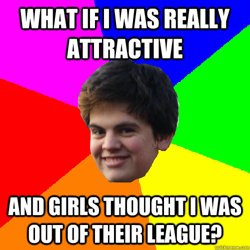 what if I was really attractive and girls thought I was out of their league?  