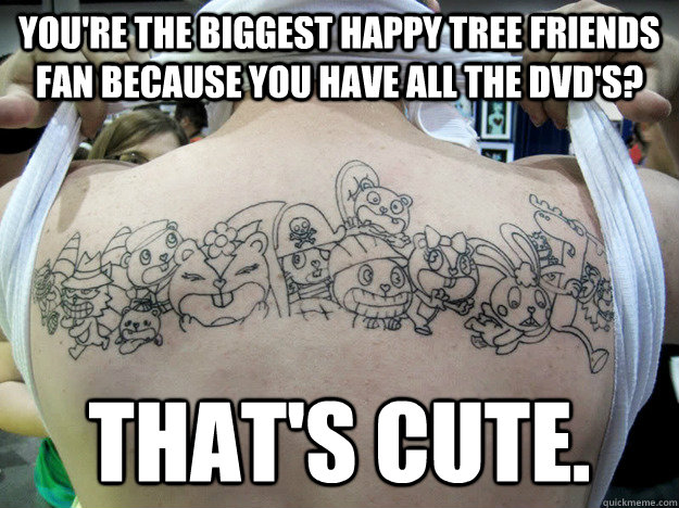 You're the biggest Happy Tree Friends fan because you have all the DVD's? That's cute.  Real Happy Tree Friends Fan