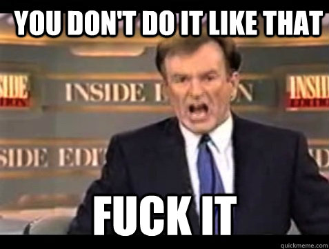 YOU DON'T DO IT LIKE THAT FUCK IT  Bill OFisher