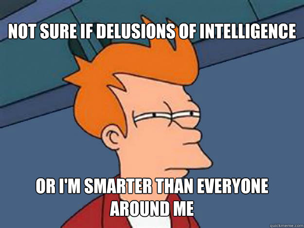 Not sure if delusions of intelligence or I'm smarter than everyone around me  Unsure Fry