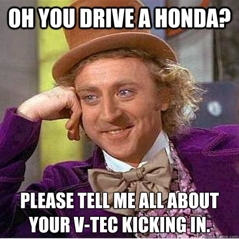 Oh you drive a Honda? Please tell me all about your V-Tec kicking in.  Condescending Willy Wonka