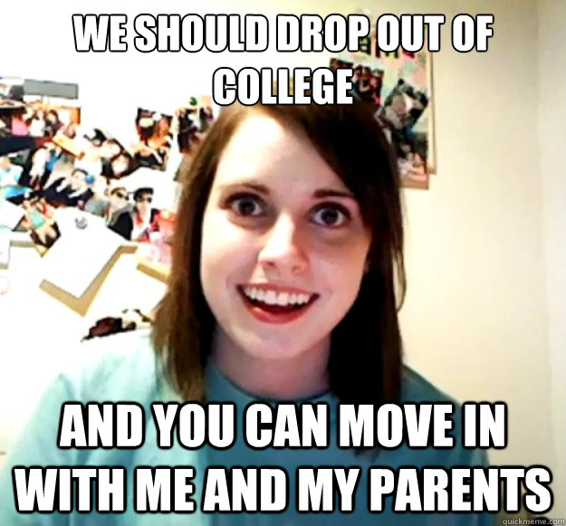 We should Drop out of college  and you can move in with me and my parents  Overly Attached Girlfriend